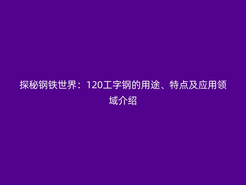 探秘鋼鐵世界：120工字鋼的用途、特點(diǎn)及應(yīng)用領(lǐng)域介紹