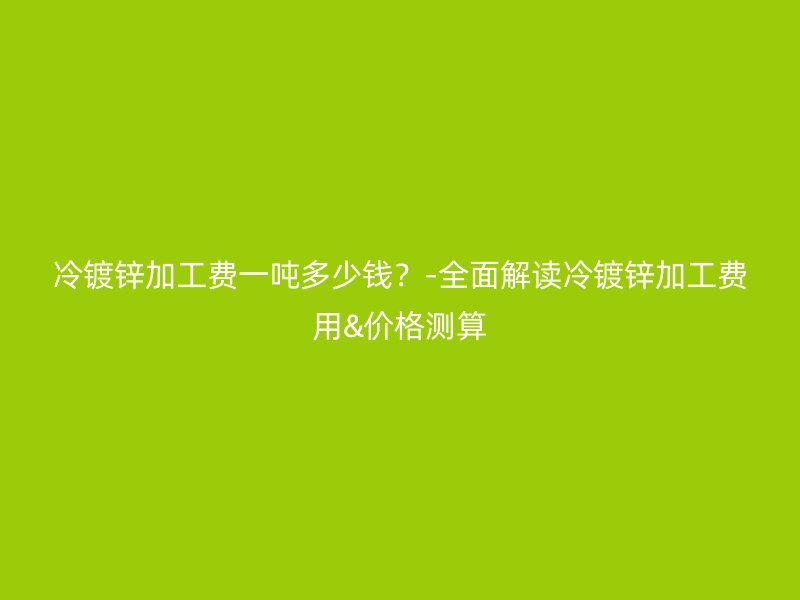 冷鍍鋅加工費(fèi)一噸多少錢？-全面解讀冷鍍鋅加工費(fèi)用&價(jià)格測算