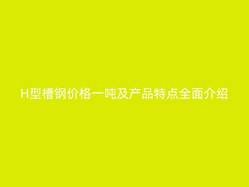 H型槽鋼價格一噸及產(chǎn)品特點全面介紹