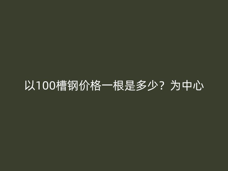 以100槽鋼價(jià)格一根是多少？為中心