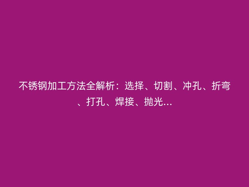 不銹鋼加工方法全解析：選擇、切割、沖孔、折彎、打孔、焊接、拋光...
