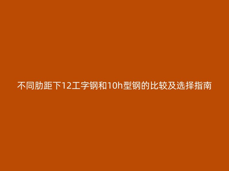 不同肋距下12工字鋼和10h型鋼的比較及選擇指南