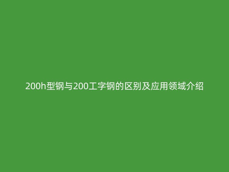 200h型鋼與200工字鋼的區(qū)別及應(yīng)用領(lǐng)域介紹