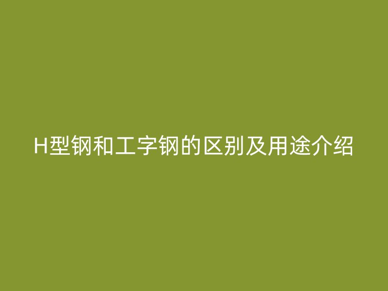 H型鋼和工字鋼的區(qū)別及用途介紹