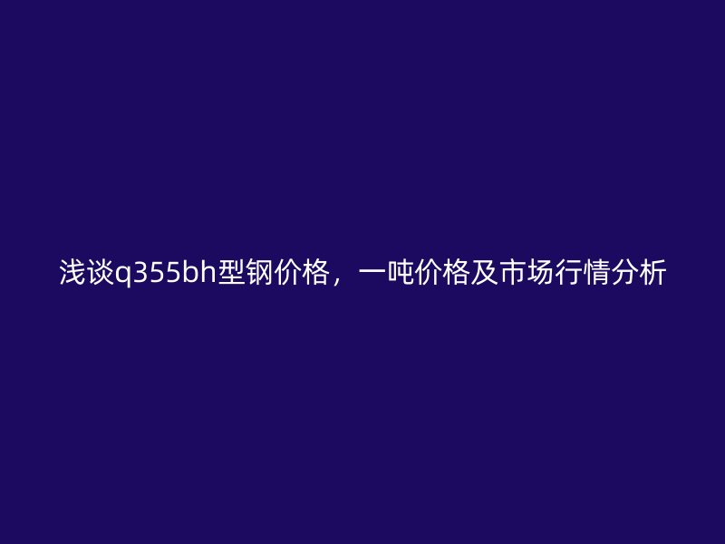 淺談q355bh型鋼價格，一噸價格及市場行情分析