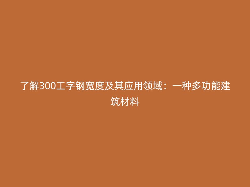 了解300工字鋼寬度及其應用領域：一種多功能建筑材料