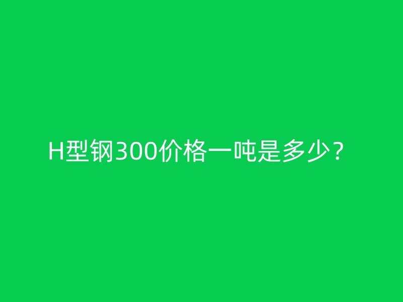 H型鋼300價格一噸是多少？