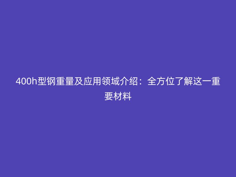 400h型鋼重量及應用領域介紹:全方位了解這一重要材料
